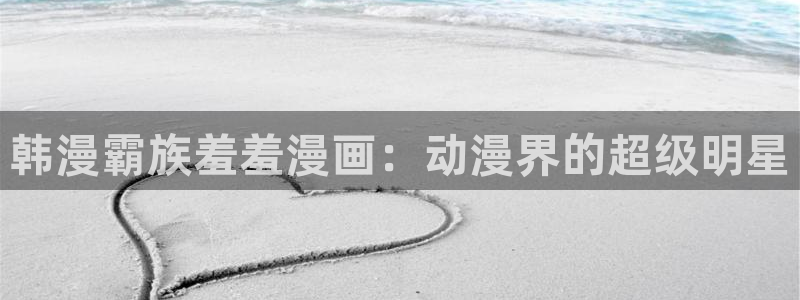 动漫之家入口链接：韩漫霸族羞羞漫画：动漫界的超级明星