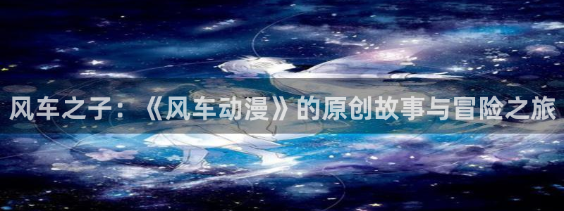 omofun动漫手机版：风车之子：《风车动漫》的原创故事与冒险之旅